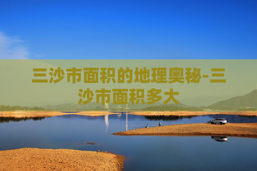 三沙市面积的地理奥秘-三沙市面积多大