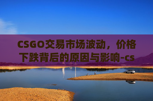 CSGO交易市场波动，价格下跌背后的原因与影响-cs go交易