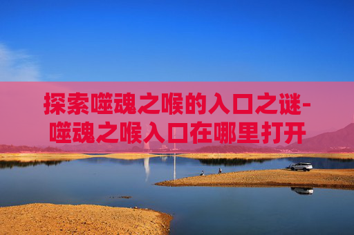 探索噬魂之喉的入口之谜-噬魂之喉入口在哪里打开