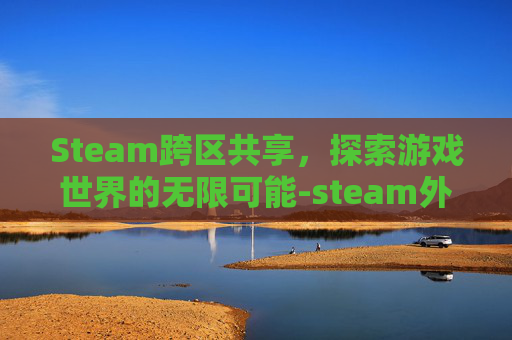 Steam跨区共享，探索游戏世界的无限可能-steam外区游戏共享给国区