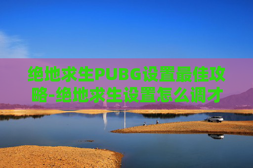 绝地求生PUBG设置最佳攻略-绝地求生设置怎么调才最顺畅