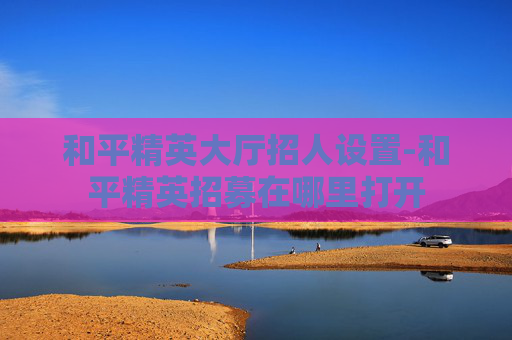 和平精英大厅招人设置-和平精英招募在哪里打开