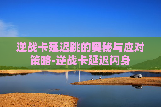 逆战卡延迟跳的奥秘与应对策略-逆战卡延迟闪身