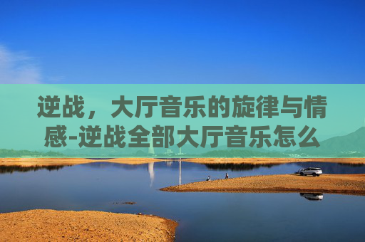 逆战，大厅音乐的旋律与情感-逆战全部大厅音乐怎么设置