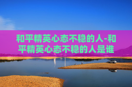 和平精英心态不稳的人-和平精英心态不稳的人是谁