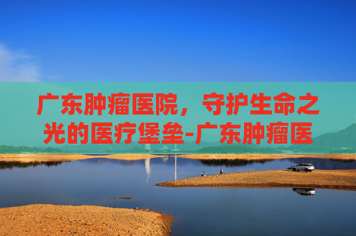 广东肿瘤医院，守护生命之光的医疗堡垒-广东肿瘤医院哪里最好