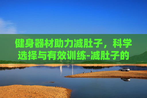 健身器材助力减肚子，科学选择与有效训练-减肚子的健身器材哪款有效果