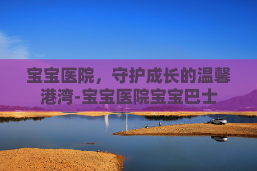宝宝医院，守护成长的温馨港湾-宝宝医院宝宝巴士