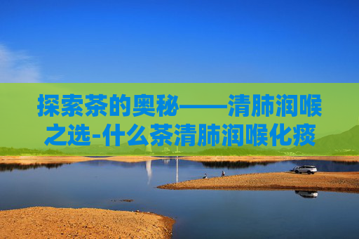探索茶的奥秘——清肺润喉之选-什么茶清肺润喉化痰