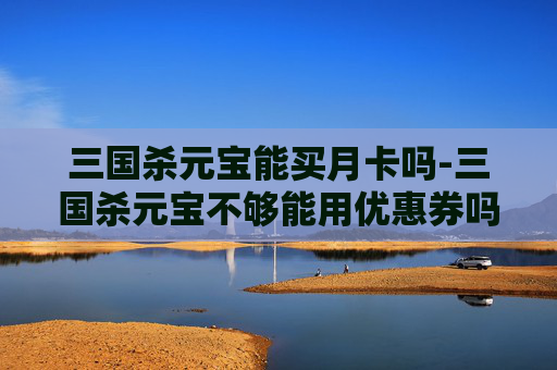三国杀元宝能买月卡吗-三国杀元宝不够能用优惠券吗