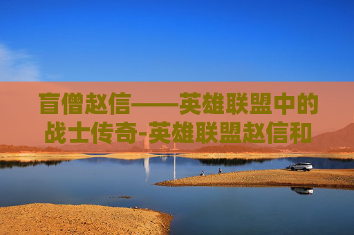 盲僧赵信——英雄联盟中的战士传奇-英雄联盟赵信和盲僧谁厉害