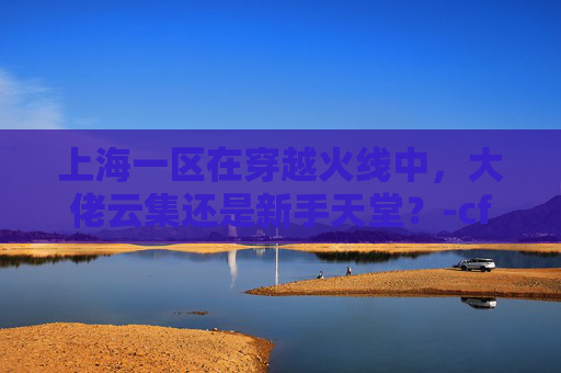 上海一区在穿越火线中，大佬云集还是新手天堂？-cf上海一区大佬多吗知乎
