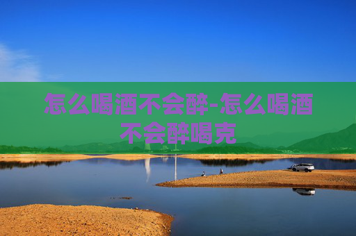 怎么喝酒不会醉-怎么喝酒不会醉喝克
