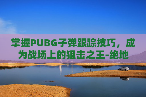 掌握PUBG子弹跟踪技巧，成为战场上的狙击之王-绝地求生子弹追踪教程