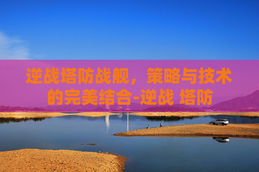 逆战塔防战舰，策略与技术的完美结合-逆战 塔防
