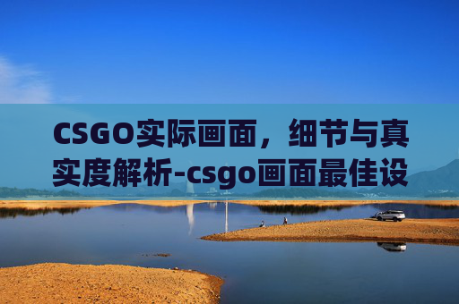 CSGO实际画面，细节与真实度解析-csgo画面最佳设置参数