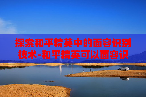 探索和平精英中的面容识别技术-和平精英可以面容识别吗怎么设置