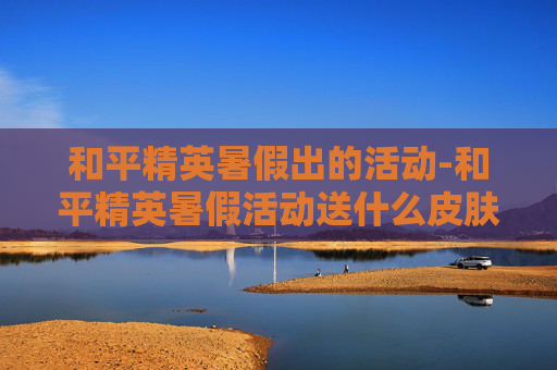 和平精英暑假出的活动-和平精英暑假活动送什么皮肤