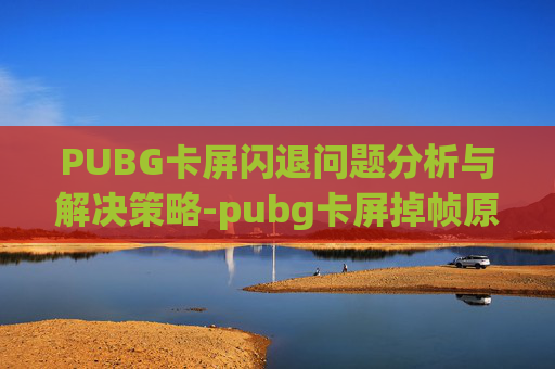 PUBG卡屏闪退问题分析与解决策略-pubg卡屏掉帧原因