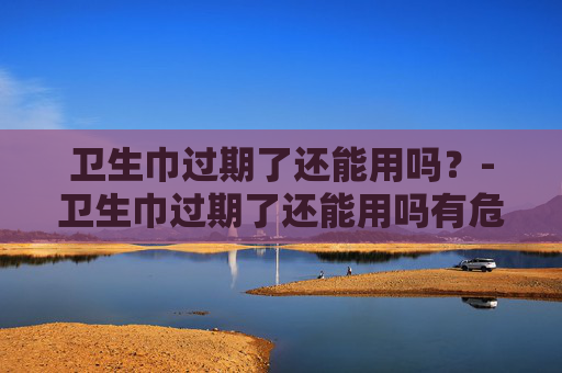 卫生巾过期了还能用吗？-卫生巾过期了还能用吗有危害吗