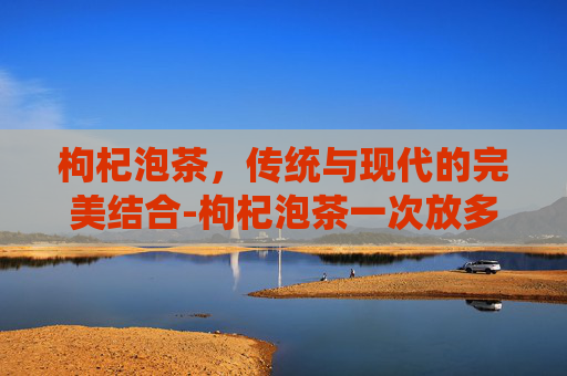 枸杞泡茶，传统与现代的完美结合-枸杞泡茶一次放多少