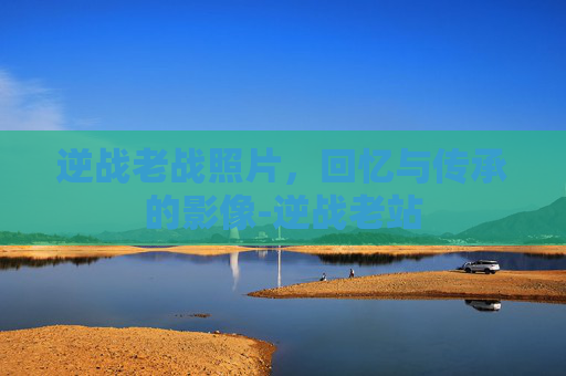 逆战老战照片，回忆与传承的影像-逆战老站