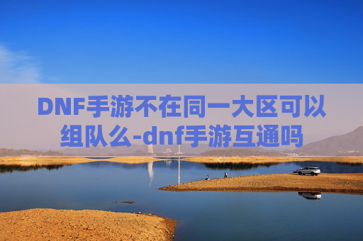 DNF手游不在同一大区可以组队么-dnf手游互通吗