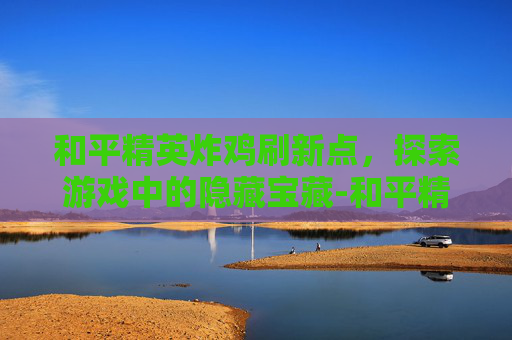 和平精英炸鸡刷新点，探索游戏中的隐藏宝藏-和平精英鸡在哪里刷