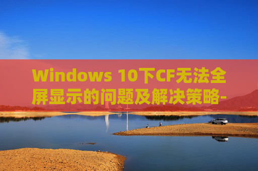 Windows 10下CF无法全屏显示的问题及解决策略-cf无法全屏怎么处理