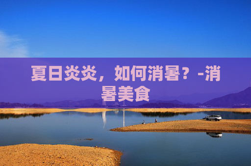 夏日炎炎，如何消暑？-消暑美食