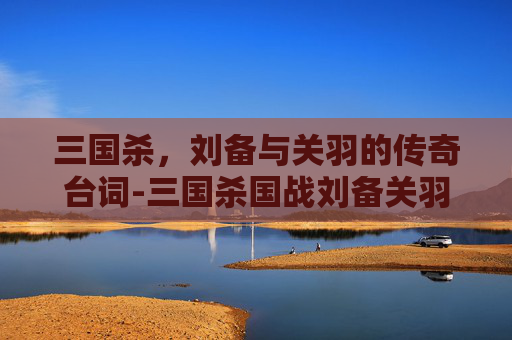 三国杀，刘备与关羽的传奇台词-三国杀国战刘备关羽单挑