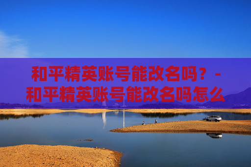 和平精英账号能改名吗？-和平精英账号能改名吗怎么改
