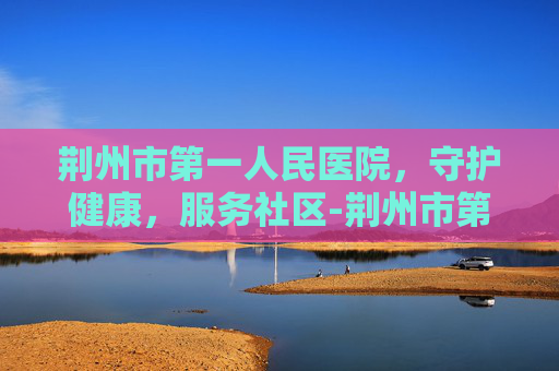 荆州市第一人民医院，守护健康，服务社区-荆州市第一人民医院院长