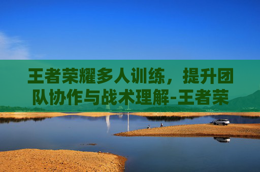 王者荣耀多人训练，提升团队协作与战术理解-王者荣耀多人训练营