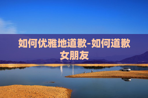 如何优雅地道歉-如何道歉女朋友