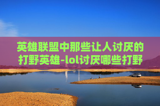 英雄联盟中那些让人讨厌的打野英雄-lol讨厌哪些打野英雄