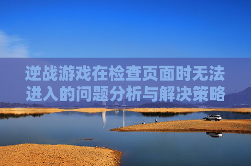 逆战游戏在检查页面时无法进入的问题分析与解决策略-逆战老是被检测