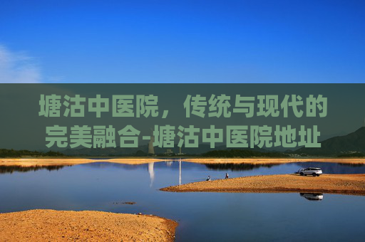 塘沽中医院,传统与现代的完美融合-塘沽中医院地址在哪里 塘沽中医院,传统与现代的完美融合-塘沽中医院地址在哪里