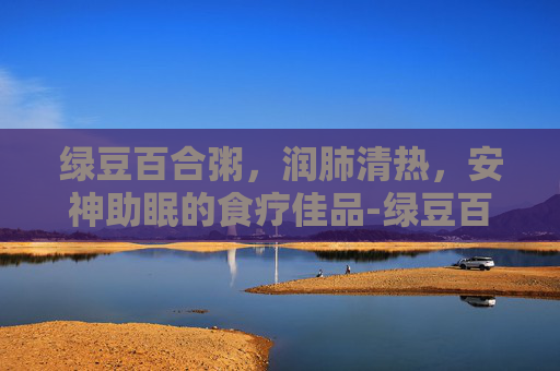 绿豆百合粥，润肺清热，安神助眠的食疗佳品-绿豆百合粥的功效窍门