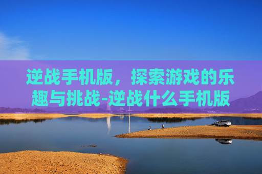 逆战手机版,探索游戏的乐趣与挑战-逆战什么手机版好玩儿啊 逆战手机版,探索游戏的乐趣与挑战-逆战什么手机版好玩儿啊