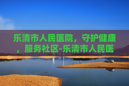 乐清市人民医院，守护健康，服务社区-乐清市人民医院上班时间