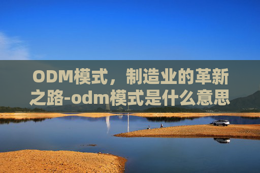 ODM模式，制造业的革新之路-odm模式是什么意思