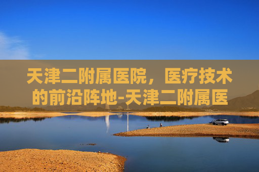 天津二附属医院，医疗技术的前沿阵地-天津二附属医院地址