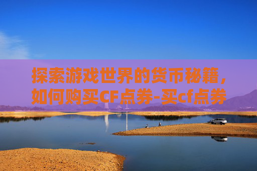 探索游戏世界的货币秘籍，如何购买CF点券-买cf点券去哪个平台