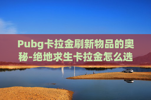 Pubg卡拉金刷新物品的奥秘-绝地求生卡拉金怎么选