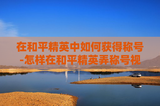 在和平精英中如何获得称号-怎样在和平精英弄称号视频