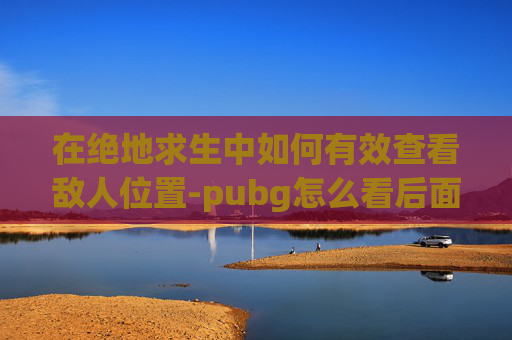 在绝地求生中如何有效查看敌人位置-pubg怎么看后面视角