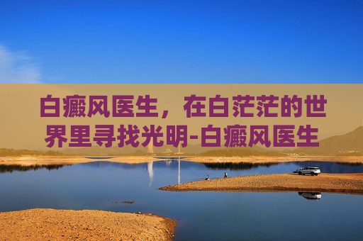 白癜风医生，在白茫茫的世界里寻找光明-白癜风医生 杩开芬