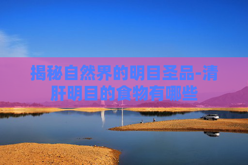 揭秘自然界的明目圣品-清肝明目的食物有哪些
