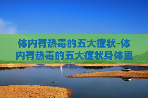 体内有热毒的五大症状-体内有热毒的五大症状身体里有热毒可以吃红枣吗?